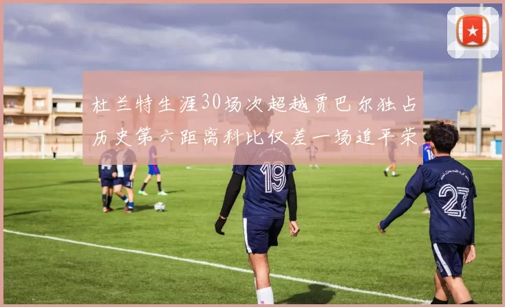 杜兰特生涯30场次超越贾巴尔独占历史第六距离科比仅差一场追平荣耀