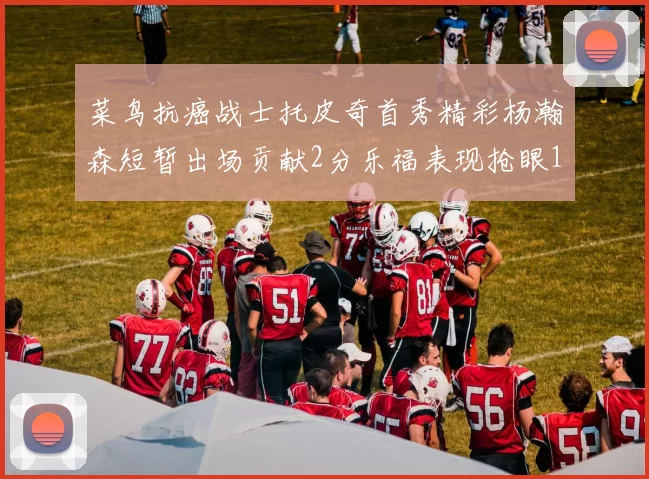 菜鸟抗癌战士托皮奇首秀精彩杨瀚森短暂出场贡献2分乐福表现抢眼14分钟斩获11分2助