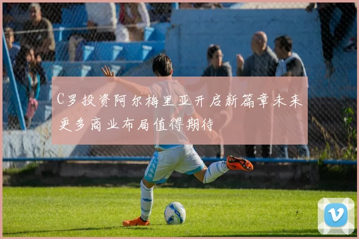 C罗投资阿尔梅里亚开启新篇章未来更多商业布局值得期待