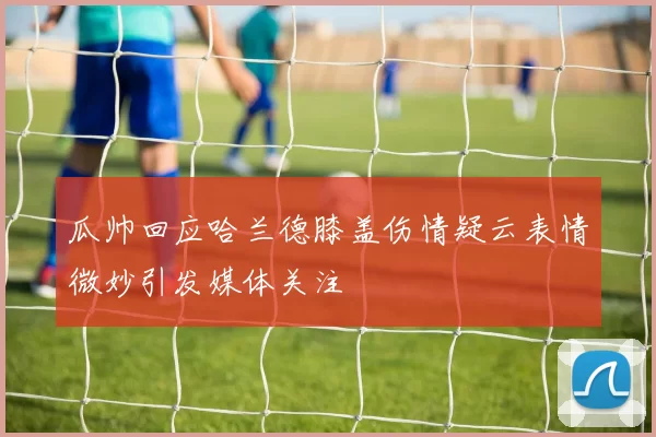 瓜帅回应哈兰德膝盖伤情疑云表情微妙引发媒体关注
