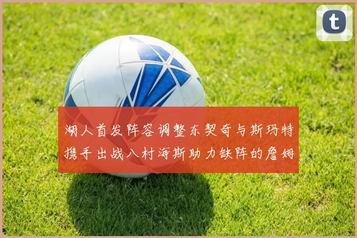 湖人首发阵容调整东契奇与斯玛特携手出战八村海斯助力缺阵的詹姆斯艾顿