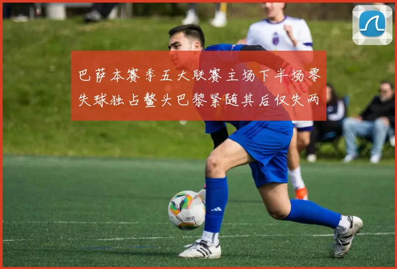 巴萨本赛季五大联赛主场下半场零失球独占鳌头巴黎紧随其后仅失两球