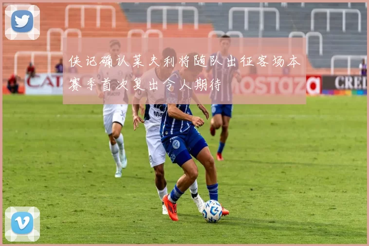 侠记确认莱夫利将随队出征客场本赛季首次复出令人期待