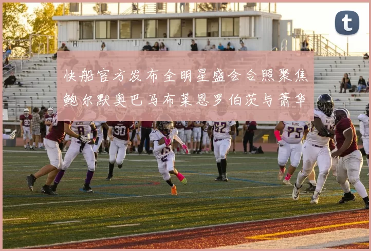 快船官方发布全明星盛会合照聚焦鲍尔默奥巴马布莱恩罗伯茨与萧华同框亮相