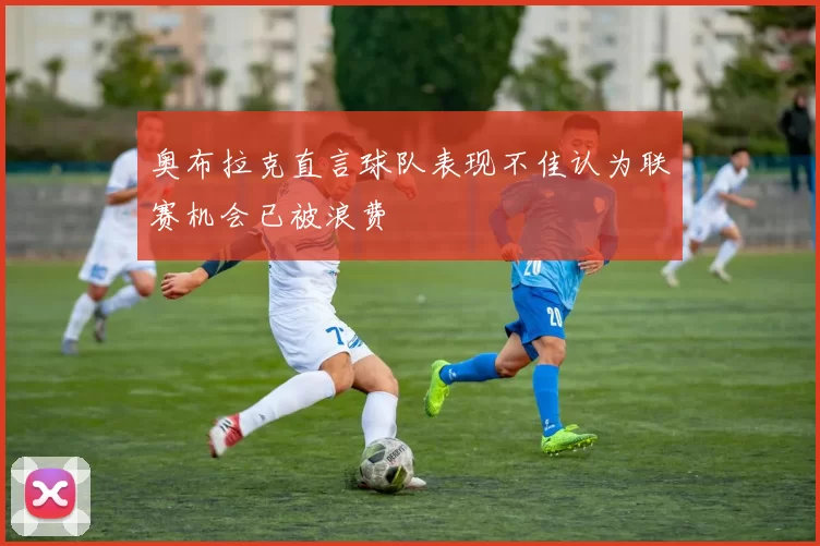 奥布拉克直言球队表现不佳认为联赛机会已被浪费