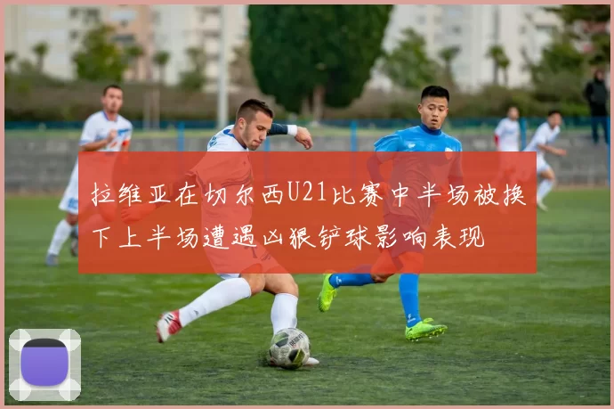 拉维亚在切尔西U21比赛中半场被换下上半场遭遇凶狠铲球影响表现