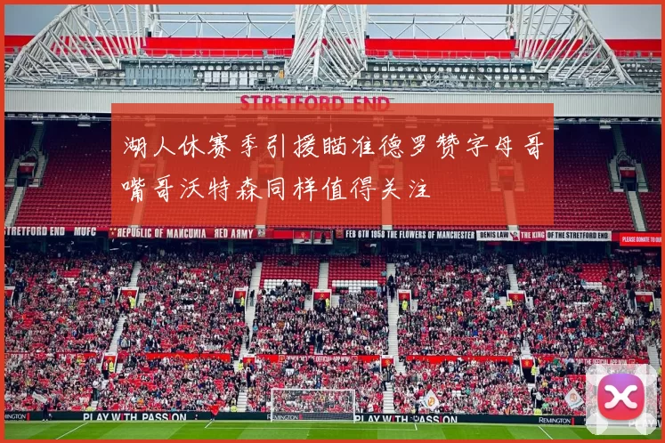 湖人休赛季引援瞄准德罗赞字母哥嘴哥沃特森同样值得关注