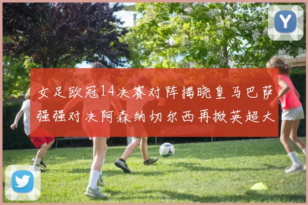 女足欧冠14决赛对阵揭晓皇马巴萨强强对决阿森纳切尔西再掀英超大战