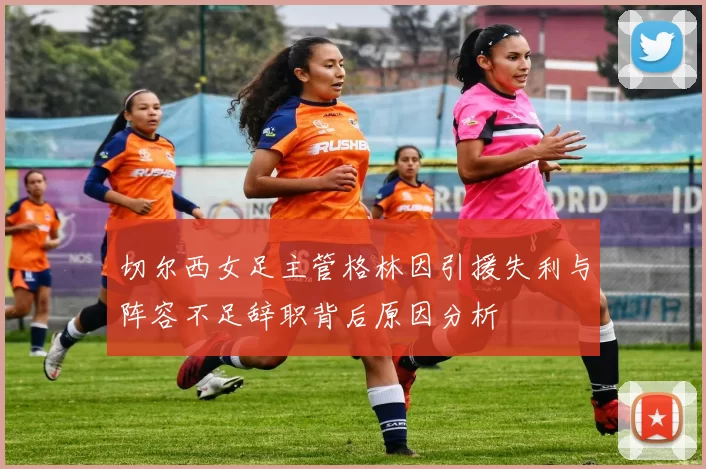 切尔西女足主管格林因引援失利与阵容不足辞职背后原因分析