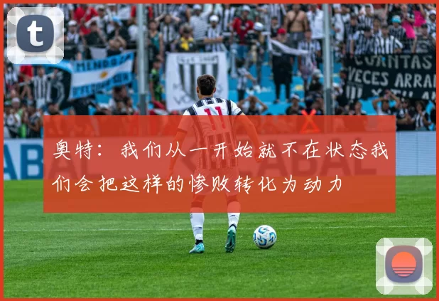 奥特：我们从一开始就不在状态我们会把这样的惨败转化为动力