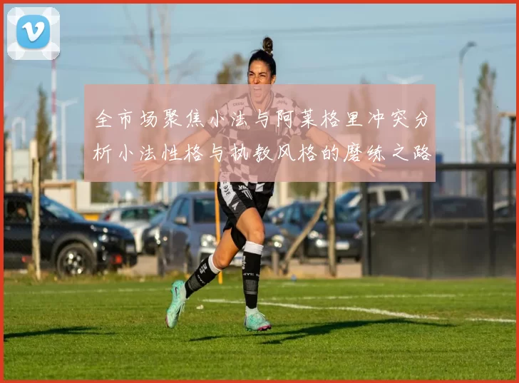 全市场聚焦小法与阿莱格里冲突分析小法性格与执教风格的磨练之路