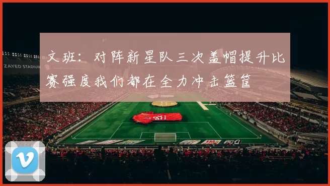 文班：对阵新星队三次盖帽提升比赛强度我们都在全力冲击篮筐