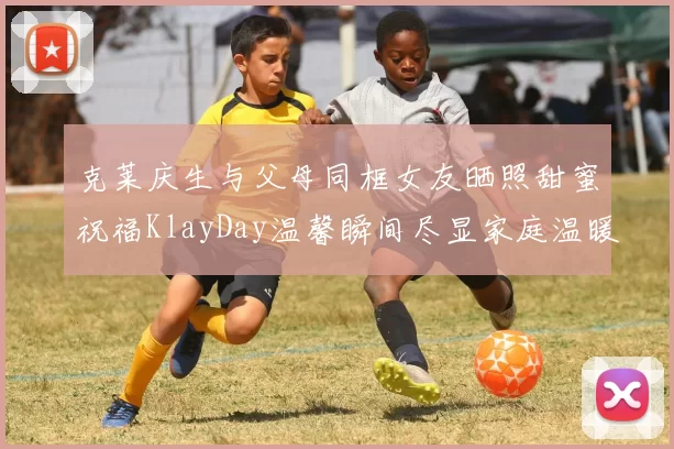 克莱庆生与父母同框女友晒照甜蜜祝福KlayDay温馨瞬间尽显家庭温暖