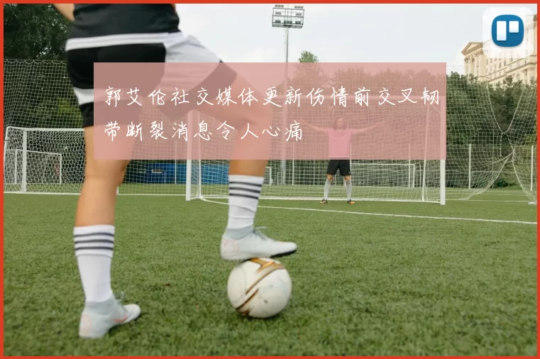 郭艾伦社交媒体更新伤情前交叉韧带断裂消息令人心痛