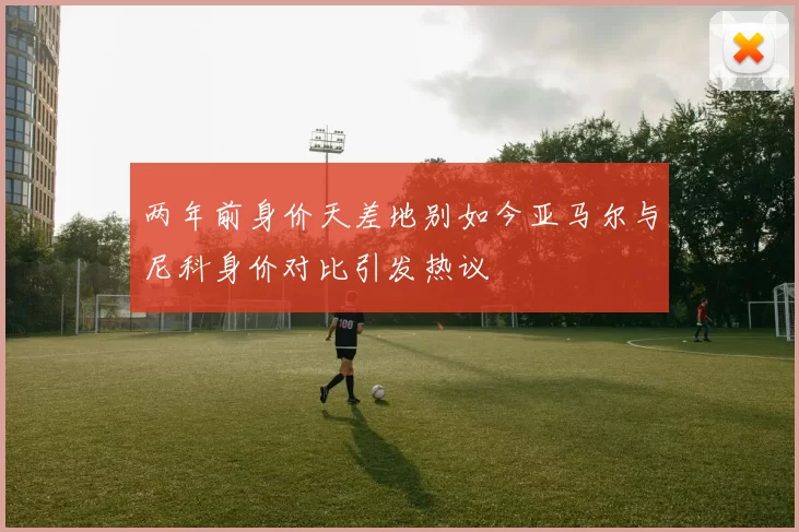 两年前身价天差地别如今亚马尔与尼科身价对比引发热议