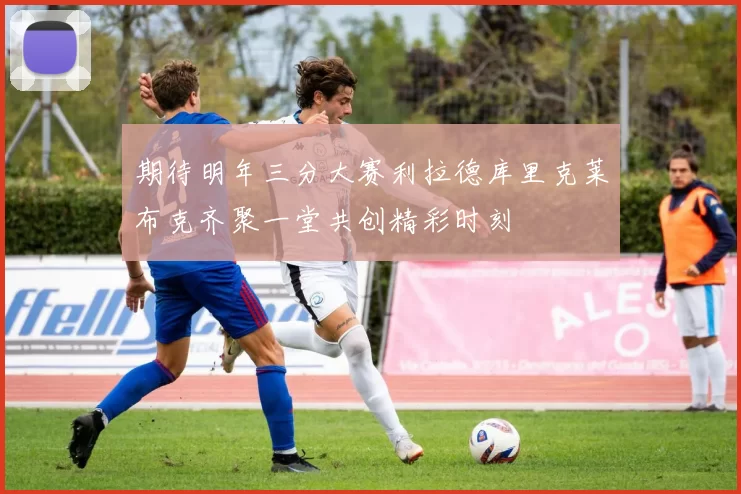 期待明年三分大赛利拉德库里克莱布克齐聚一堂共创精彩时刻