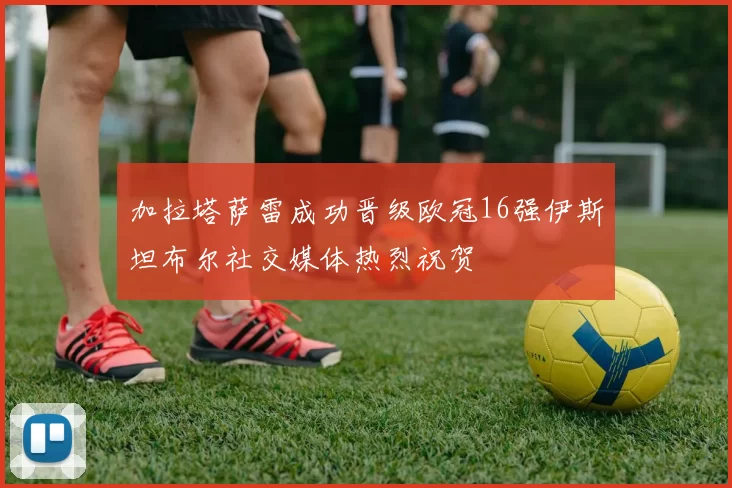 加拉塔萨雷成功晋级欧冠16强伊斯坦布尔社交媒体热烈祝贺