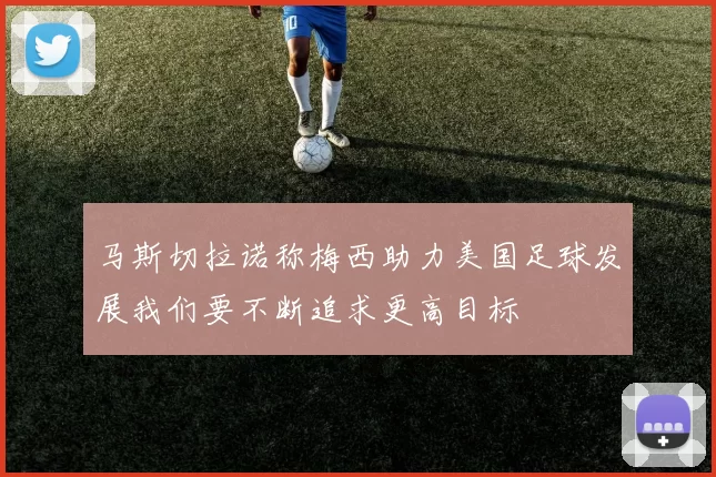 马斯切拉诺称梅西助力美国足球发展我们要不断追求更高目标
