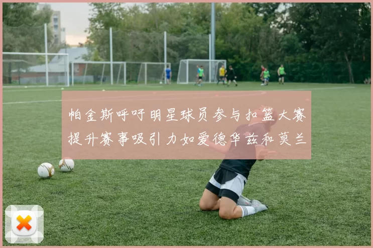 帕金斯呼吁明星球员参与扣篮大赛提升赛事吸引力如爱德华兹和莫兰特等人