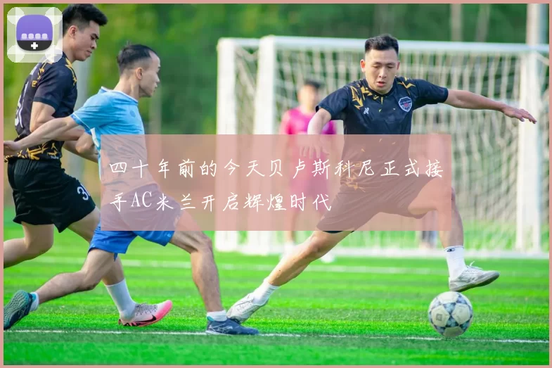 四十年前的今天贝卢斯科尼正式接手AC米兰开启辉煌时代