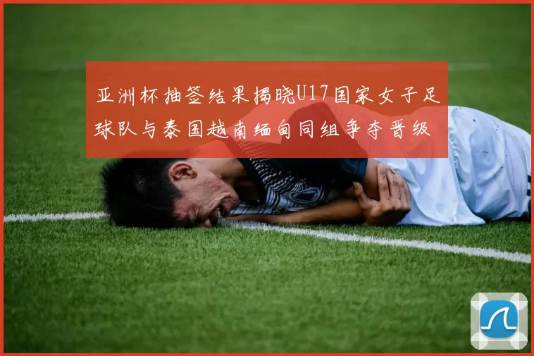 亚洲杯抽签结果揭晓U17国家女子足球队与泰国越南缅甸同组争夺晋级资格