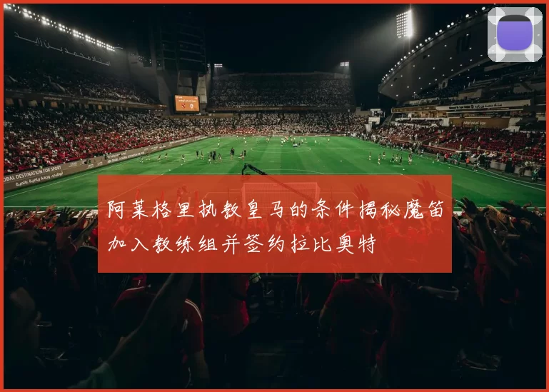 阿莱格里执教皇马的条件揭秘魔笛加入教练组并签约拉比奥特