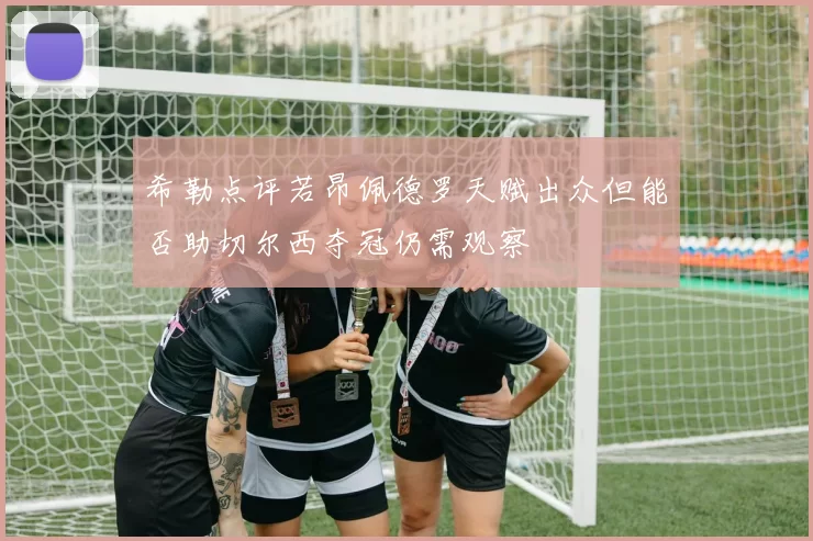 希勒点评若昂佩德罗天赋出众但能否助切尔西夺冠仍需观察