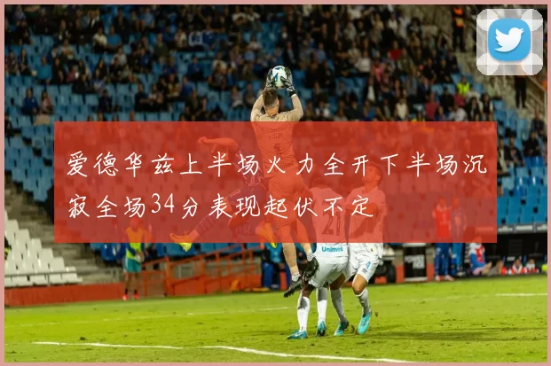 爱德华兹上半场火力全开下半场沉寂全场34分表现起伏不定