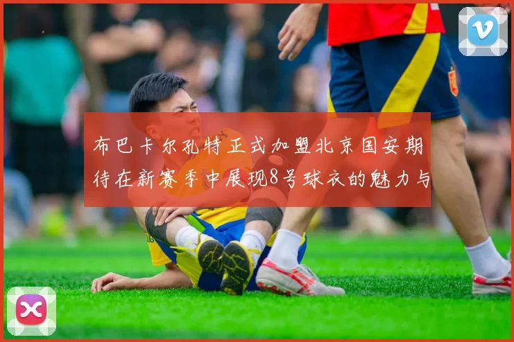 布巴卡尔孔特正式加盟北京国安期待在新赛季中展现8号球衣的魅力与实力