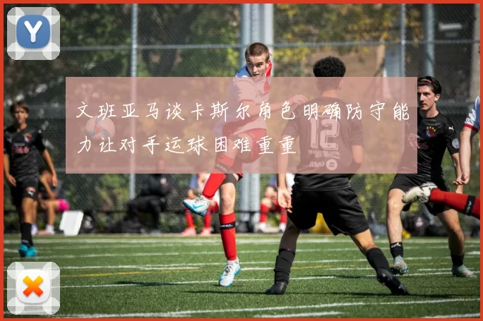 文班亚马谈卡斯尔角色明确防守能力让对手运球困难重重