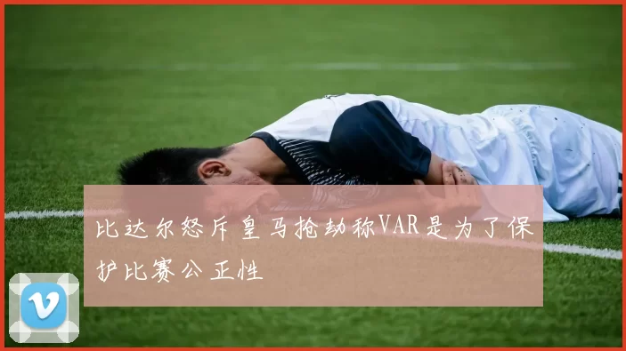 比达尔怒斥皇马抢劫称VAR是为了保护比赛公正性